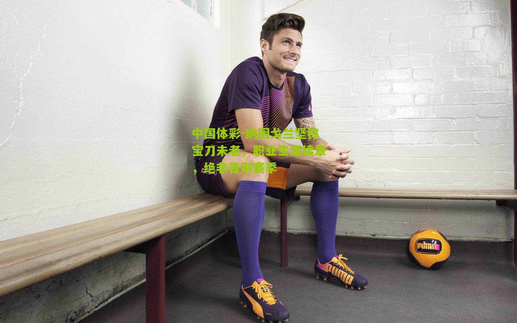 中国体彩-纳因戈兰坚称宝刀未老，职业生涯续章，绝非告别赛季