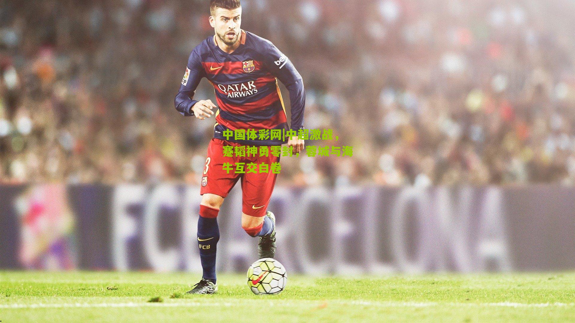 中国体彩网|中超激战，蹇韬神勇零封，蓉城与海牛互交白卷