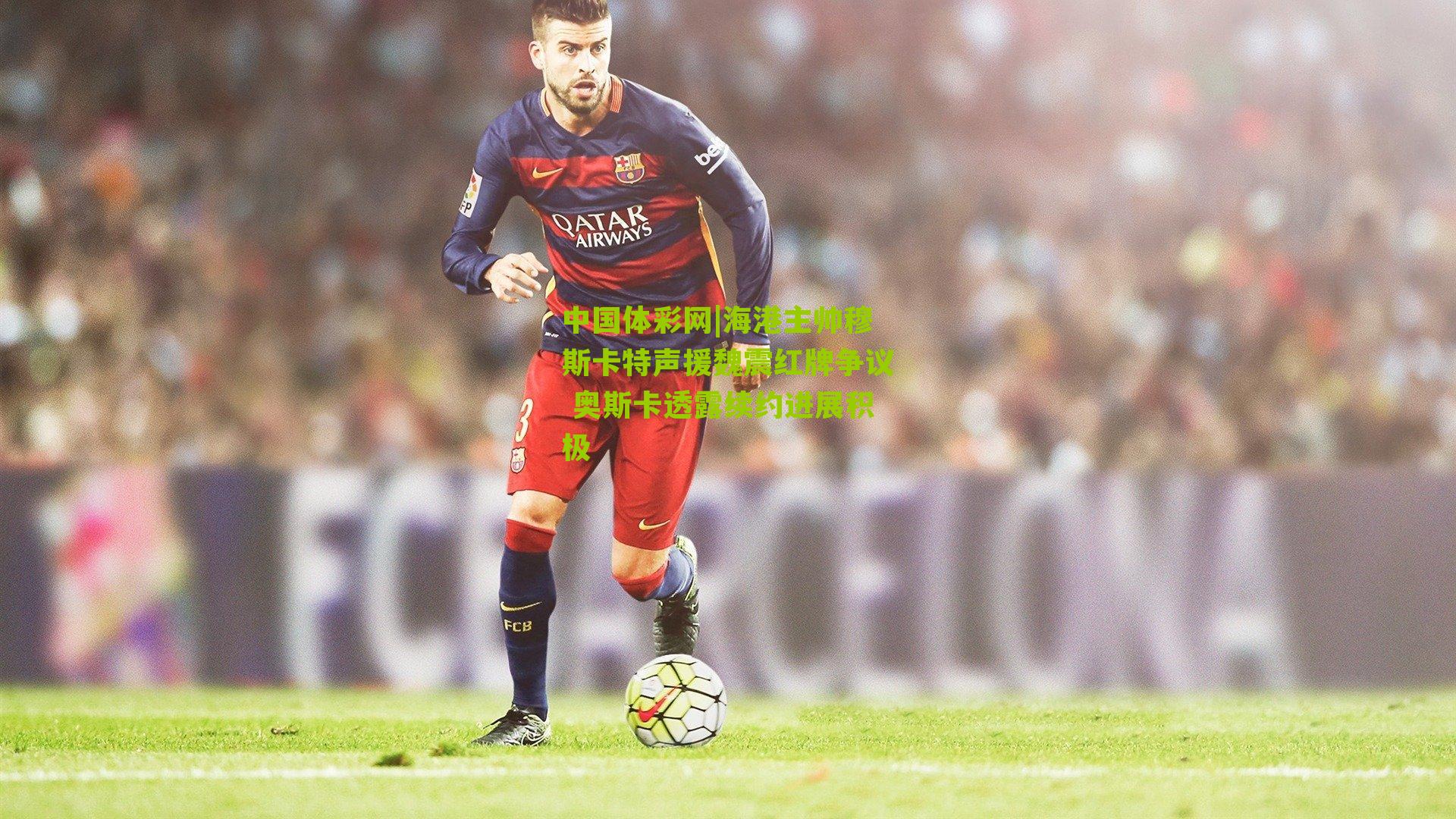 海港主帅穆斯卡特声援魏震红牌争议 奥斯卡透露续约进展积极