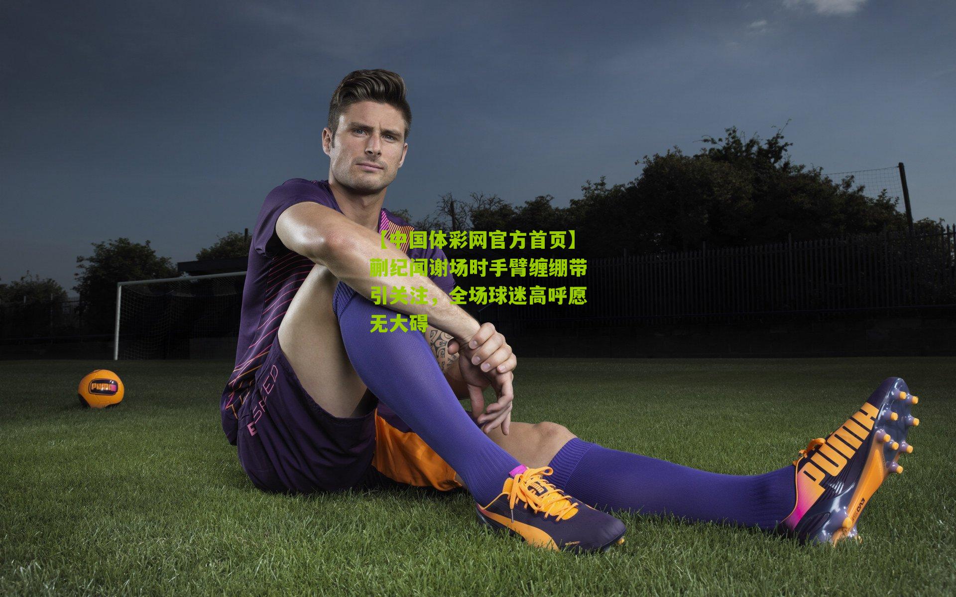 【中国体彩网官方首页】蒯纪闻谢场时手臂缠绷带引关注，全场球迷高呼愿无大碍